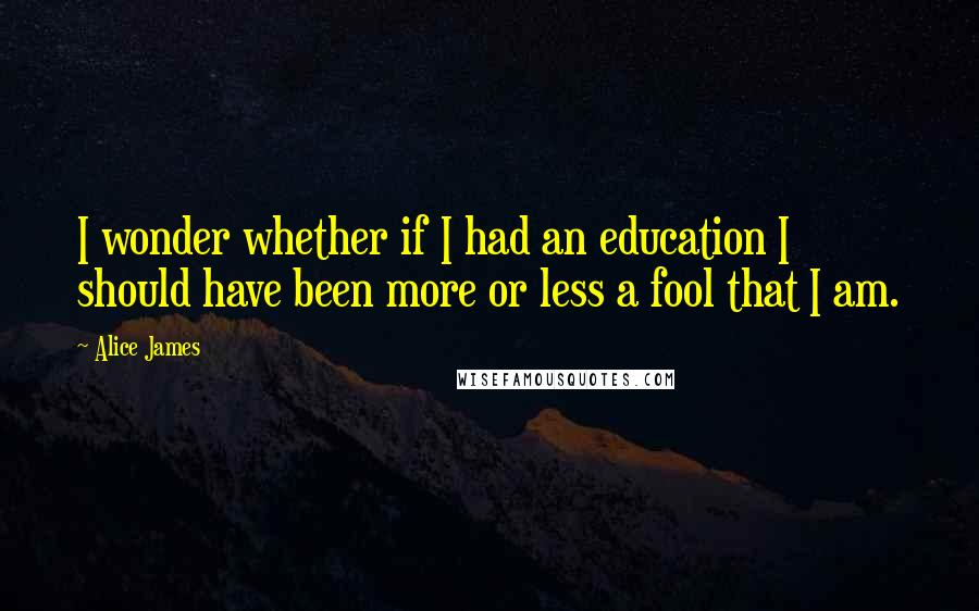 Alice James Quotes: I wonder whether if I had an education I should have been more or less a fool that I am.