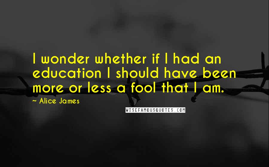 Alice James Quotes: I wonder whether if I had an education I should have been more or less a fool that I am.