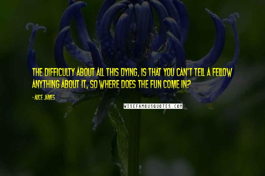 Alice James Quotes: The difficulty about all this dying, is that you can't tell a fellow anything about it, so where does the fun come in?