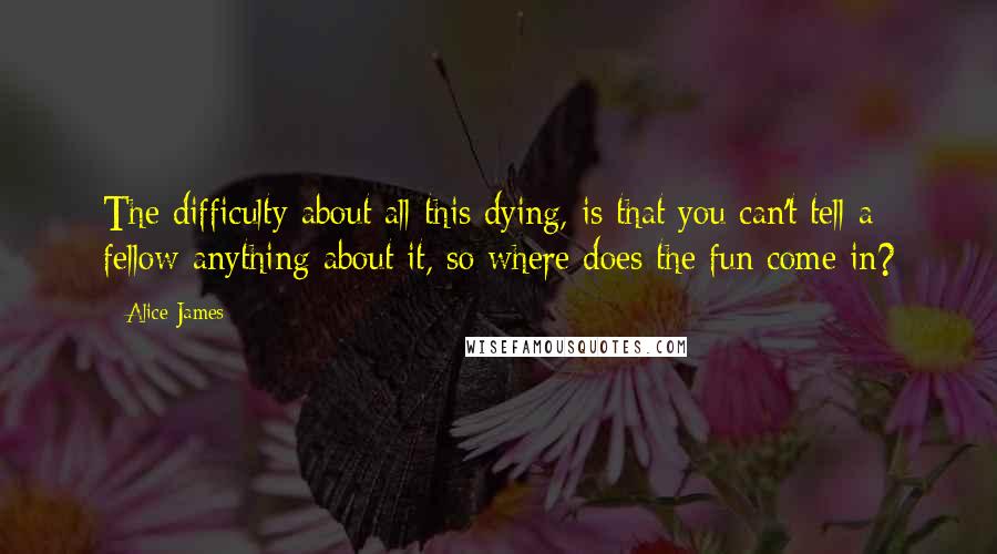 Alice James Quotes: The difficulty about all this dying, is that you can't tell a fellow anything about it, so where does the fun come in?