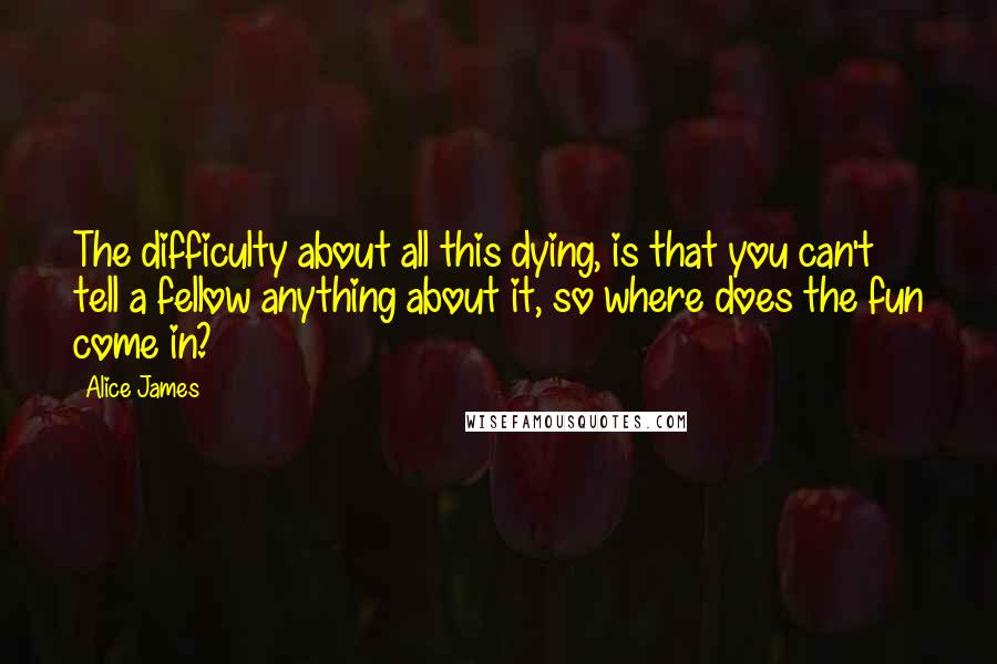 Alice James Quotes: The difficulty about all this dying, is that you can't tell a fellow anything about it, so where does the fun come in?