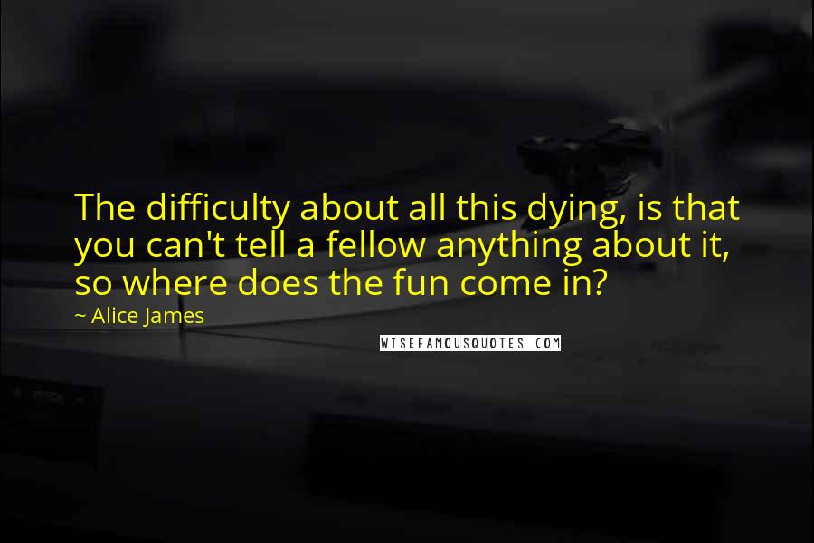 Alice James Quotes: The difficulty about all this dying, is that you can't tell a fellow anything about it, so where does the fun come in?