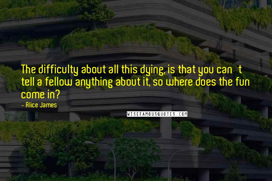 Alice James Quotes: The difficulty about all this dying, is that you can't tell a fellow anything about it, so where does the fun come in?