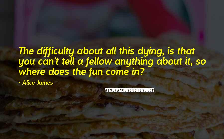 Alice James Quotes: The difficulty about all this dying, is that you can't tell a fellow anything about it, so where does the fun come in?