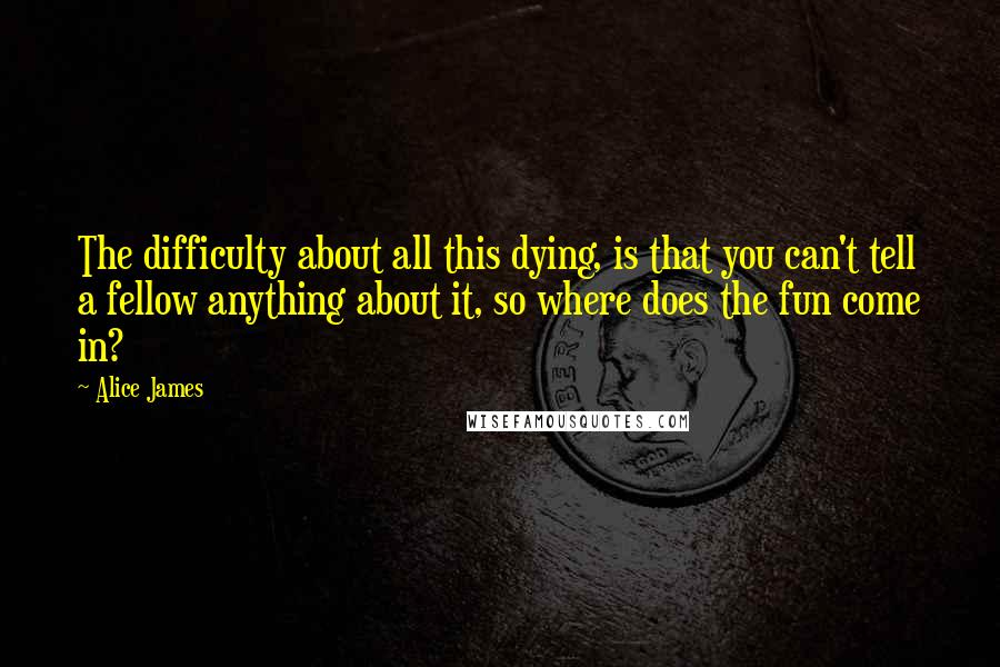 Alice James Quotes: The difficulty about all this dying, is that you can't tell a fellow anything about it, so where does the fun come in?