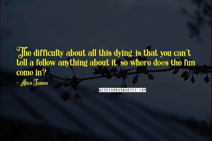 Alice James Quotes: The difficulty about all this dying, is that you can't tell a fellow anything about it, so where does the fun come in?