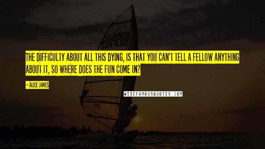 Alice James Quotes: The difficulty about all this dying, is that you can't tell a fellow anything about it, so where does the fun come in?