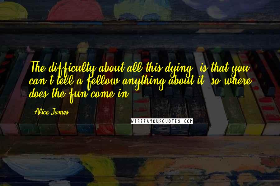 Alice James Quotes: The difficulty about all this dying, is that you can't tell a fellow anything about it, so where does the fun come in?