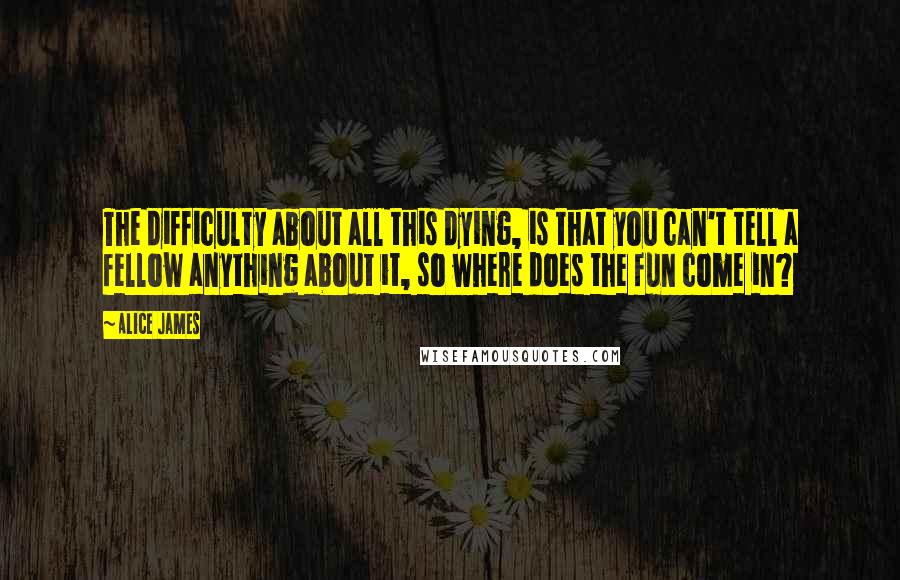 Alice James Quotes: The difficulty about all this dying, is that you can't tell a fellow anything about it, so where does the fun come in?