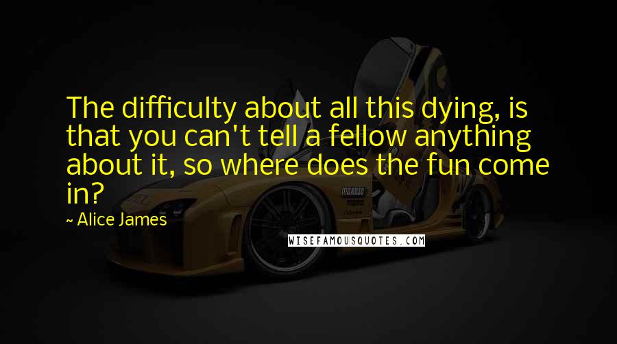 Alice James Quotes: The difficulty about all this dying, is that you can't tell a fellow anything about it, so where does the fun come in?