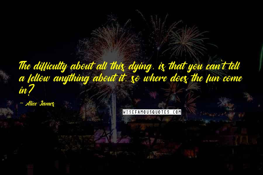 Alice James Quotes: The difficulty about all this dying, is that you can't tell a fellow anything about it, so where does the fun come in?