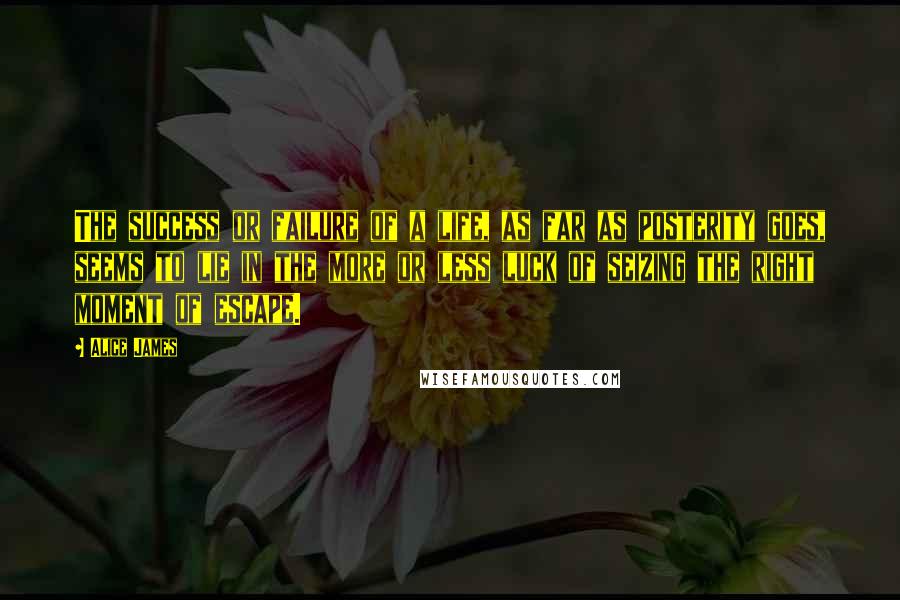 Alice James Quotes: The success or failure of a life, as far as posterity goes, seems to lie in the more or less luck of seizing the right moment of escape.