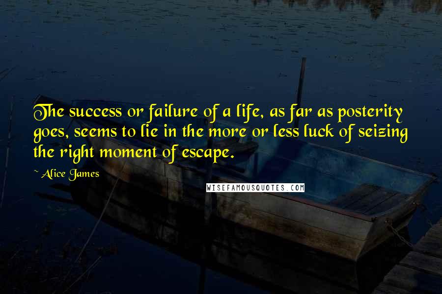 Alice James Quotes: The success or failure of a life, as far as posterity goes, seems to lie in the more or less luck of seizing the right moment of escape.