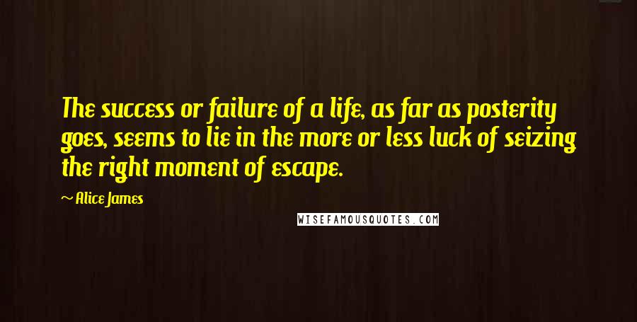 Alice James Quotes: The success or failure of a life, as far as posterity goes, seems to lie in the more or less luck of seizing the right moment of escape.