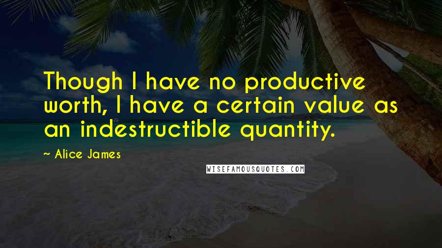 Alice James Quotes: Though I have no productive worth, I have a certain value as an indestructible quantity.