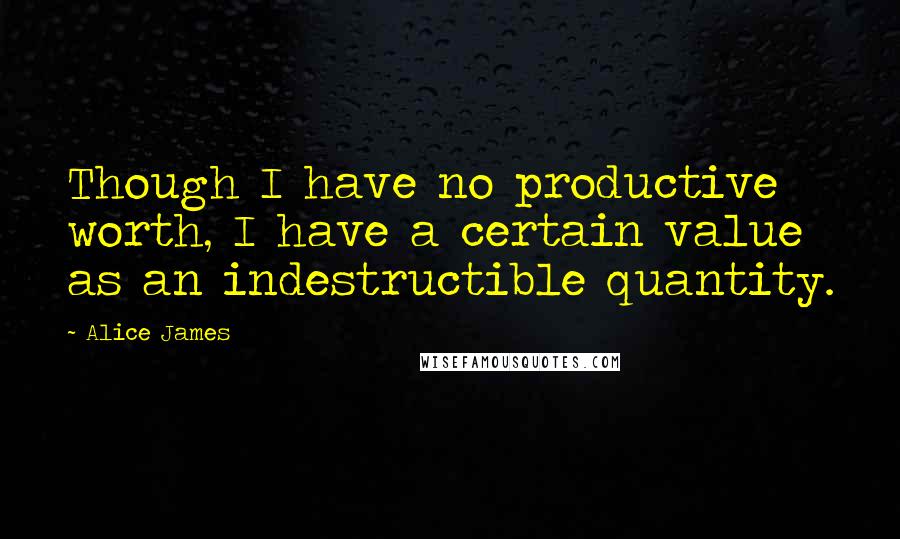 Alice James Quotes: Though I have no productive worth, I have a certain value as an indestructible quantity.