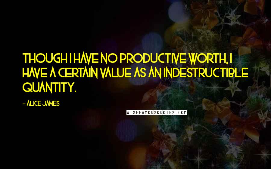 Alice James Quotes: Though I have no productive worth, I have a certain value as an indestructible quantity.