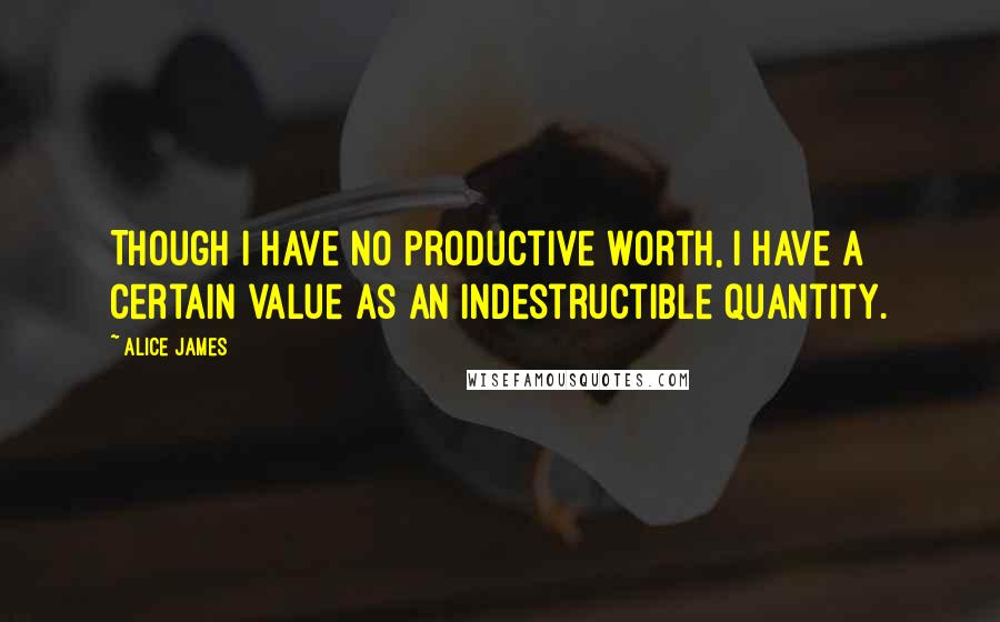 Alice James Quotes: Though I have no productive worth, I have a certain value as an indestructible quantity.