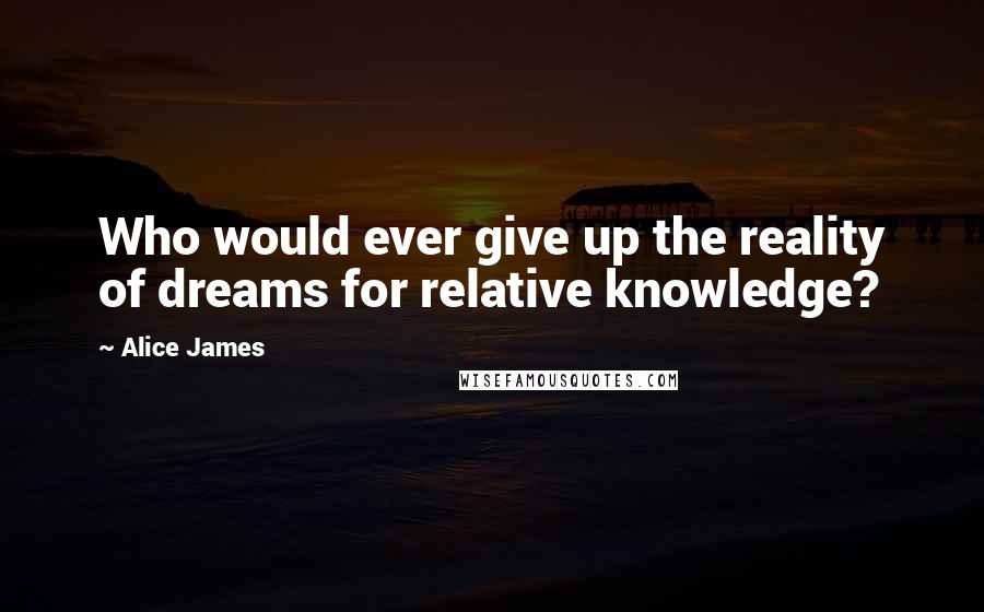 Alice James Quotes: Who would ever give up the reality of dreams for relative knowledge?