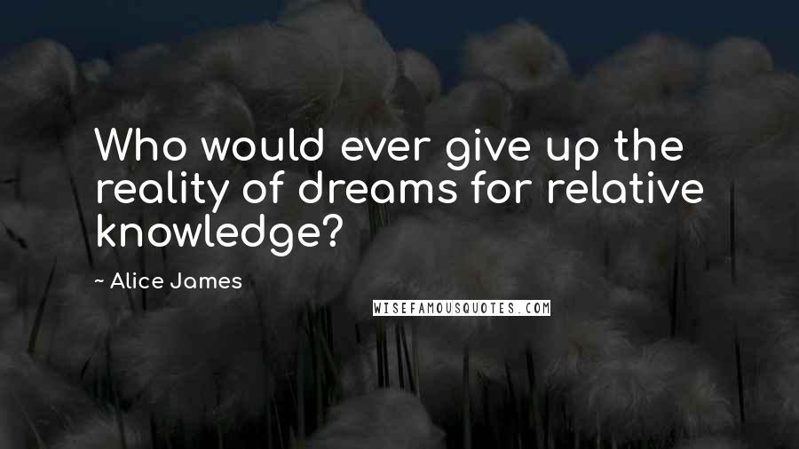 Alice James Quotes: Who would ever give up the reality of dreams for relative knowledge?