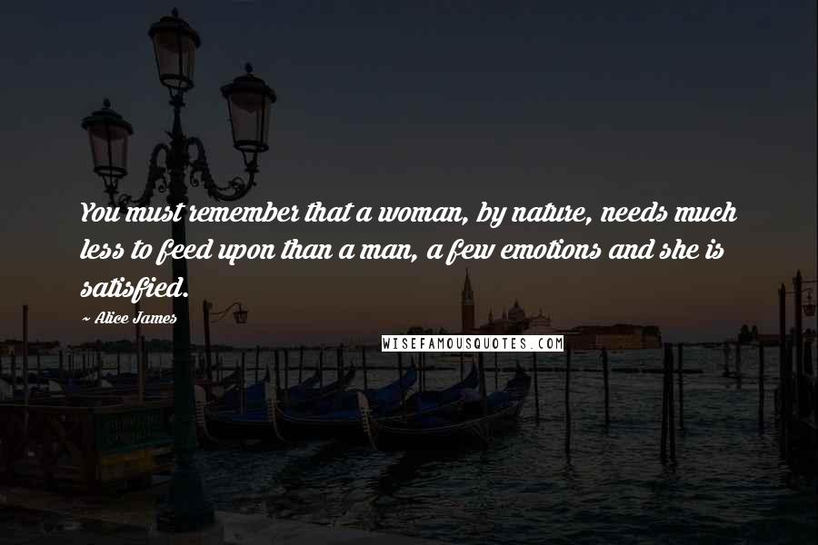 Alice James Quotes: You must remember that a woman, by nature, needs much less to feed upon than a man, a few emotions and she is satisfied.
