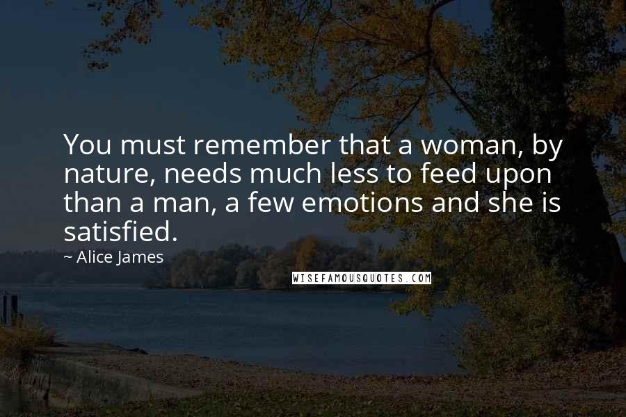 Alice James Quotes: You must remember that a woman, by nature, needs much less to feed upon than a man, a few emotions and she is satisfied.