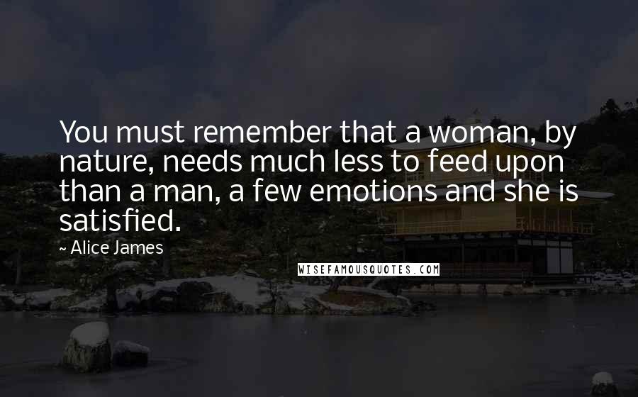 Alice James Quotes: You must remember that a woman, by nature, needs much less to feed upon than a man, a few emotions and she is satisfied.