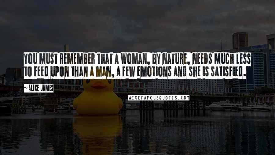 Alice James Quotes: You must remember that a woman, by nature, needs much less to feed upon than a man, a few emotions and she is satisfied.
