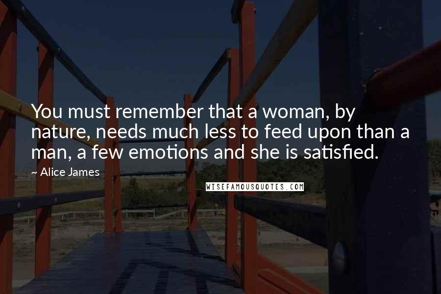 Alice James Quotes: You must remember that a woman, by nature, needs much less to feed upon than a man, a few emotions and she is satisfied.