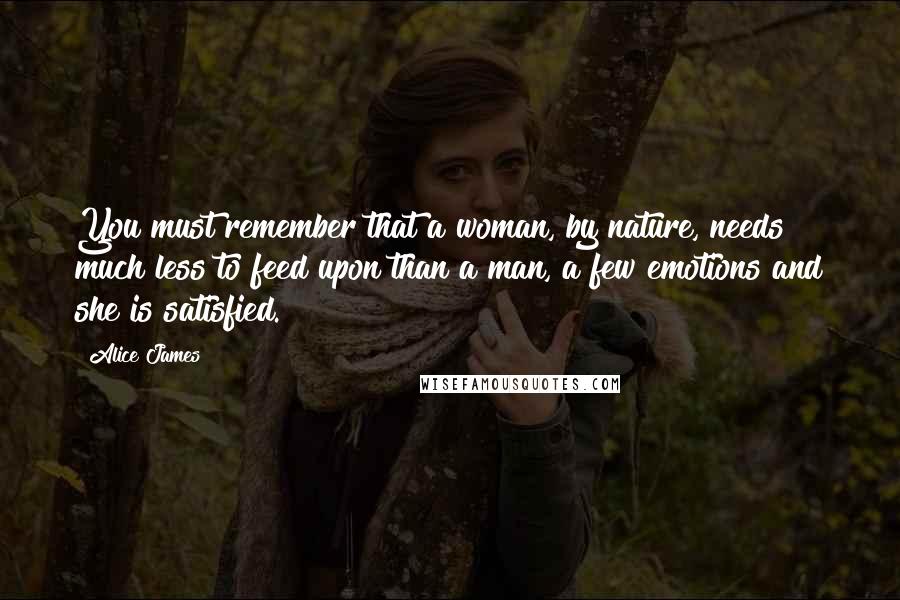 Alice James Quotes: You must remember that a woman, by nature, needs much less to feed upon than a man, a few emotions and she is satisfied.