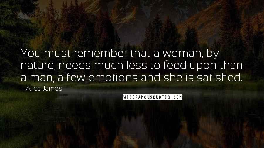 Alice James Quotes: You must remember that a woman, by nature, needs much less to feed upon than a man, a few emotions and she is satisfied.