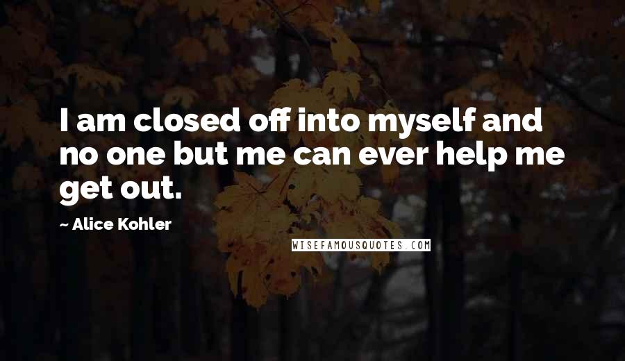 Alice Kohler Quotes: I am closed off into myself and no one but me can ever help me get out.