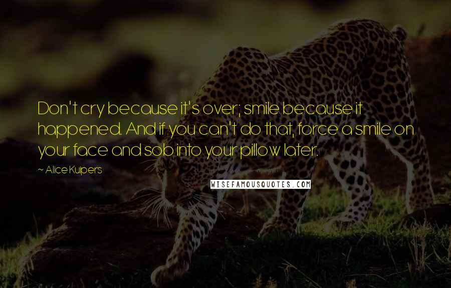 Alice Kuipers Quotes: Don't cry because it's over; smile because it happened. And if you can't do that, force a smile on your face and sob into your pillow later.