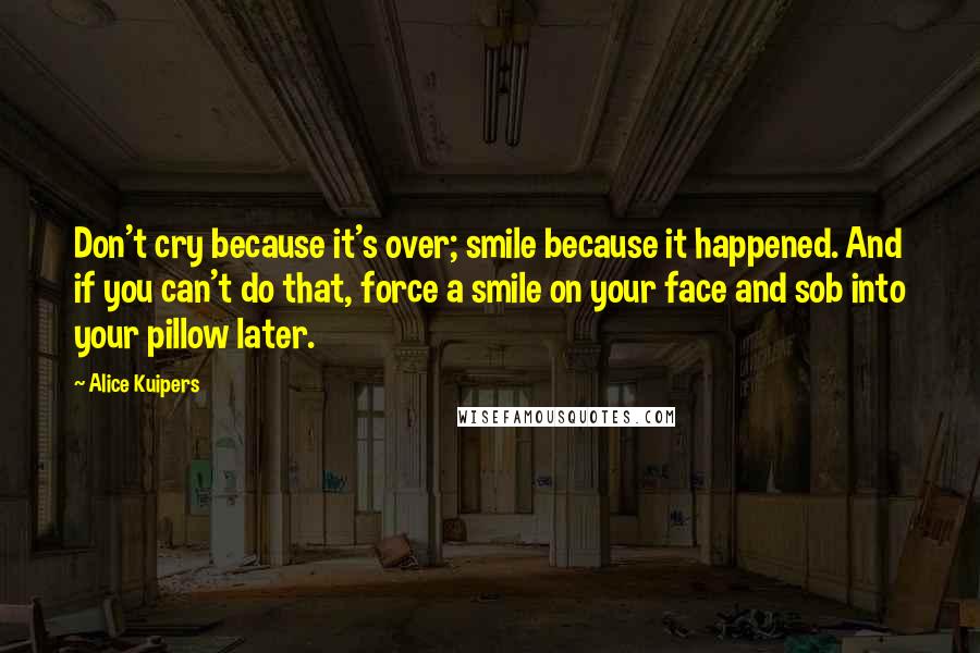 Alice Kuipers Quotes: Don't cry because it's over; smile because it happened. And if you can't do that, force a smile on your face and sob into your pillow later.