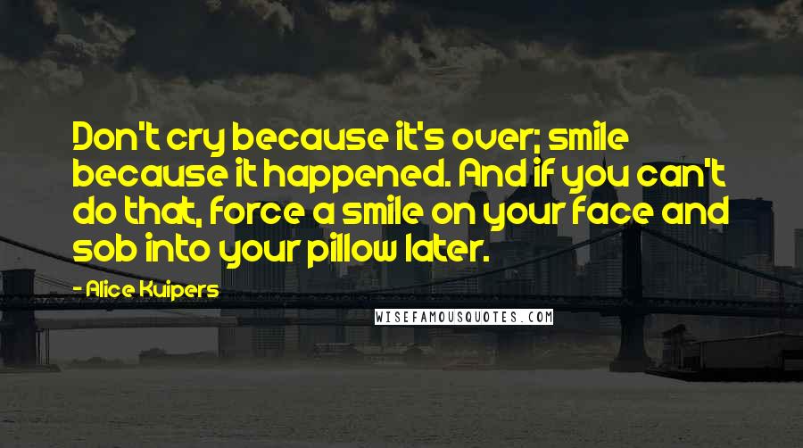 Alice Kuipers Quotes: Don't cry because it's over; smile because it happened. And if you can't do that, force a smile on your face and sob into your pillow later.