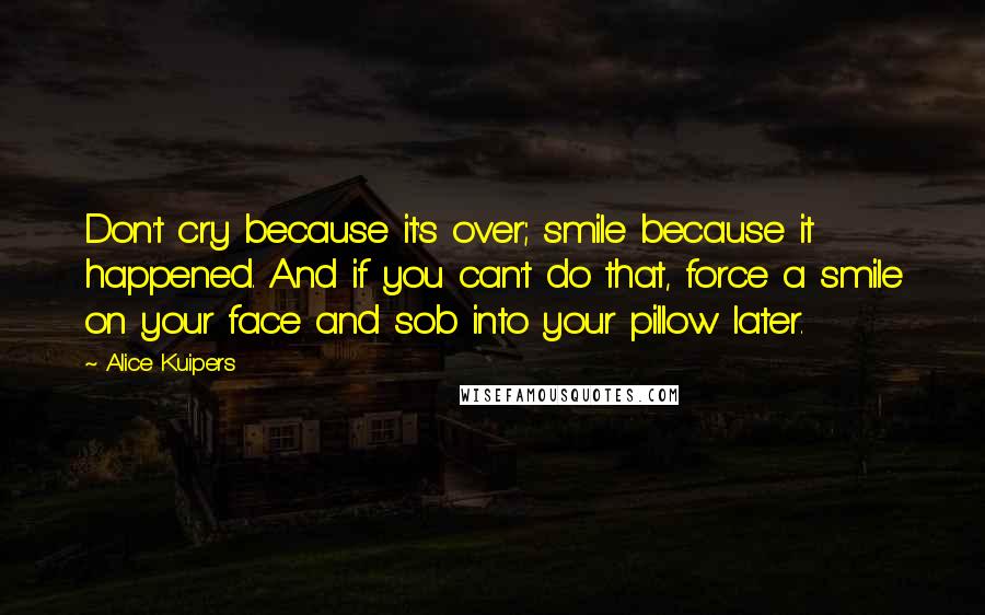 Alice Kuipers Quotes: Don't cry because it's over; smile because it happened. And if you can't do that, force a smile on your face and sob into your pillow later.