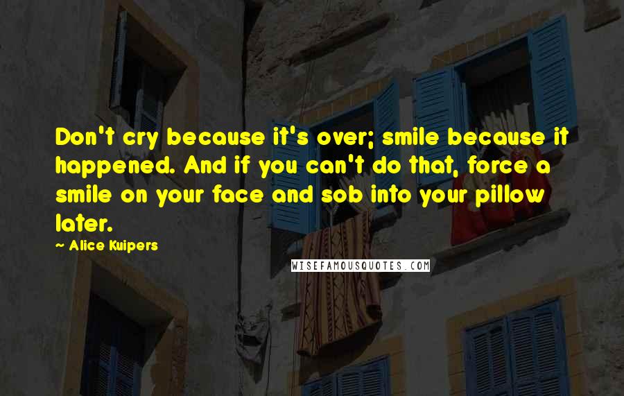 Alice Kuipers Quotes: Don't cry because it's over; smile because it happened. And if you can't do that, force a smile on your face and sob into your pillow later.