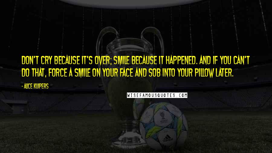 Alice Kuipers Quotes: Don't cry because it's over; smile because it happened. And if you can't do that, force a smile on your face and sob into your pillow later.