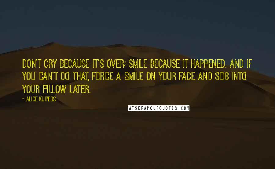 Alice Kuipers Quotes: Don't cry because it's over; smile because it happened. And if you can't do that, force a smile on your face and sob into your pillow later.