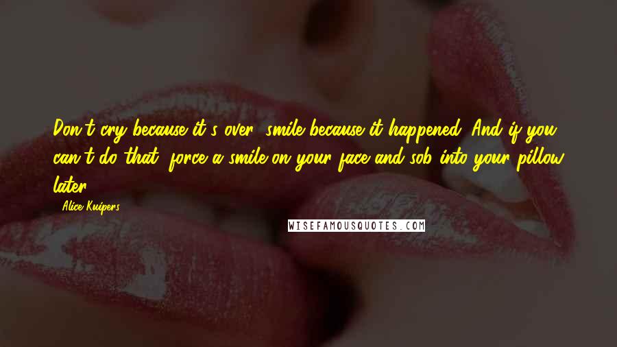 Alice Kuipers Quotes: Don't cry because it's over; smile because it happened. And if you can't do that, force a smile on your face and sob into your pillow later.