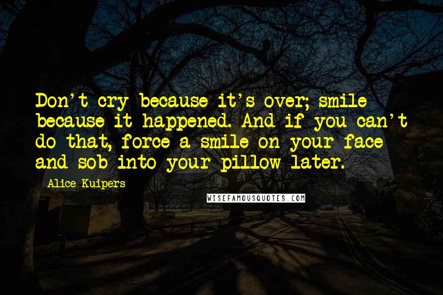 Alice Kuipers Quotes: Don't cry because it's over; smile because it happened. And if you can't do that, force a smile on your face and sob into your pillow later.