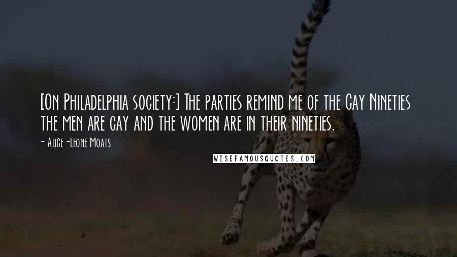 Alice-Leone Moats Quotes: [On Philadelphia society:] The parties remind me of the Gay Nineties  the men are gay and the women are in their nineties.