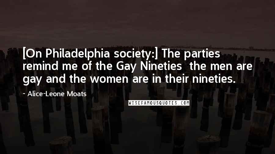 Alice-Leone Moats Quotes: [On Philadelphia society:] The parties remind me of the Gay Nineties  the men are gay and the women are in their nineties.
