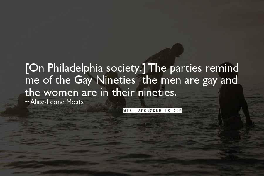 Alice-Leone Moats Quotes: [On Philadelphia society:] The parties remind me of the Gay Nineties  the men are gay and the women are in their nineties.