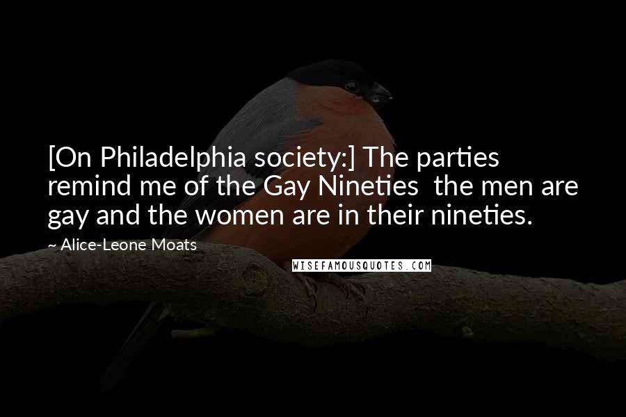 Alice-Leone Moats Quotes: [On Philadelphia society:] The parties remind me of the Gay Nineties  the men are gay and the women are in their nineties.