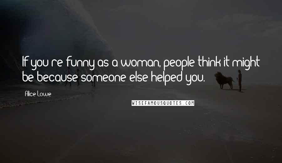 Alice Lowe Quotes: If you're funny as a woman, people think it might be because someone else helped you.