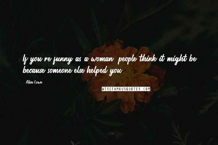 Alice Lowe Quotes: If you're funny as a woman, people think it might be because someone else helped you.
