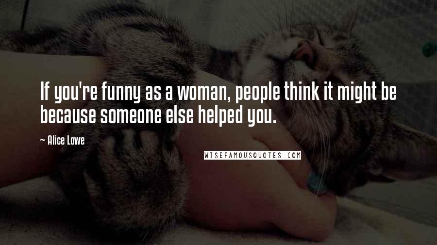 Alice Lowe Quotes: If you're funny as a woman, people think it might be because someone else helped you.