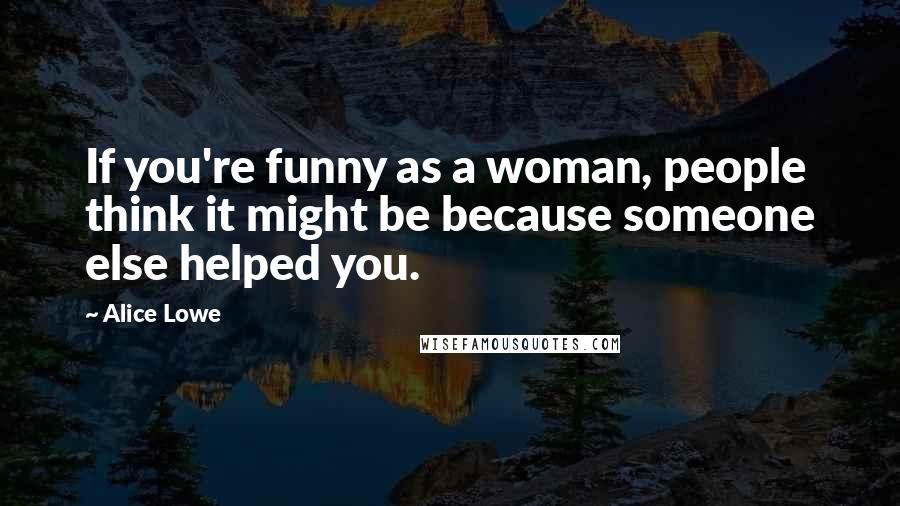 Alice Lowe Quotes: If you're funny as a woman, people think it might be because someone else helped you.