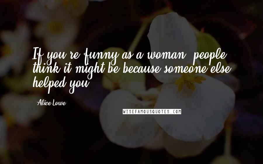 Alice Lowe Quotes: If you're funny as a woman, people think it might be because someone else helped you.